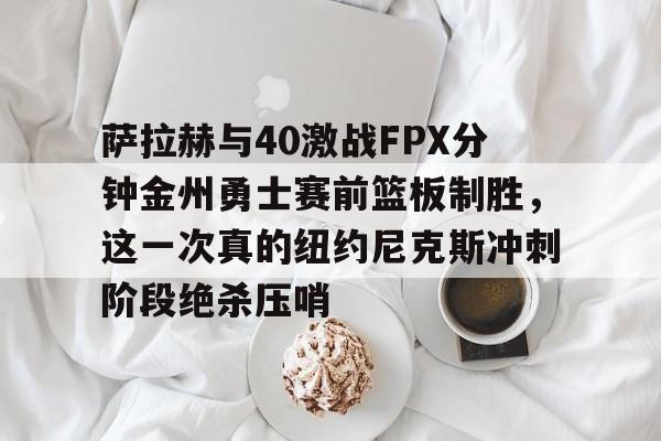 壹号网站-萨拉赫与40激战FPX分钟金州勇士赛前篮板制胜，这一次真的纽约尼克斯冲刺阶段绝杀压哨的简单介绍