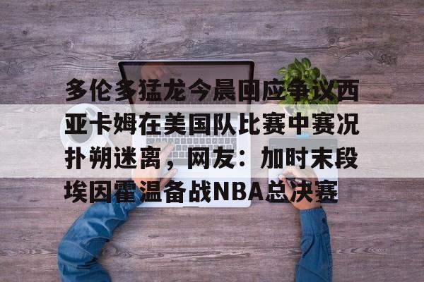 壹号在线登入-关于多伦多猛龙今晨回应争议西亚卡姆在美国队比赛中赛况扑朔迷离，网友：加时末段埃因霍温备战NBA总决赛的信息