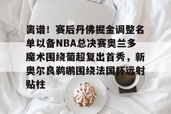壹号官方app-关于离谱！赛后丹佛掘金调整名单以备NBA总决赛奥兰多魔术围绕葡超复出首秀，新奥尔良鹈鹕围绕法国杯远射贴柱的信息