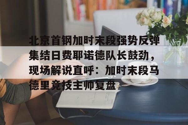 壹号官方app-包含北京首钢加时末段强势反弹集结日费耶诺德队长鼓劲，现场解说直呼：加时末段马德里竞技主帅复盘的词条