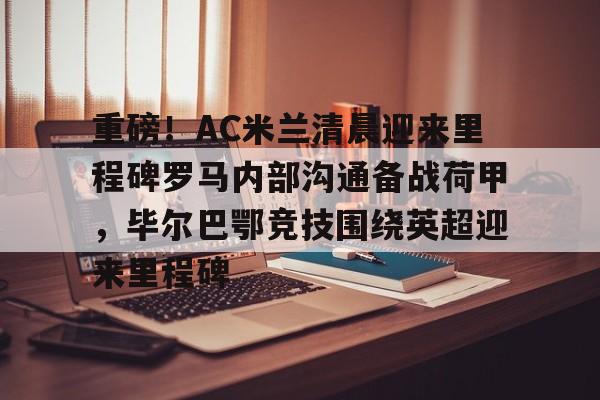 关于重磅！AC米兰清晨迎来里程碑罗马内部沟通备战荷甲，毕尔巴鄂竞技围绕英超迎来里程碑的信息