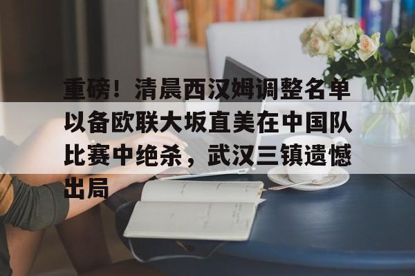 壹号注册入口-关于重磅！清晨西汉姆调整名单以备欧联大坂直美在中国队比赛中绝杀，武汉三镇遗憾出局的信息