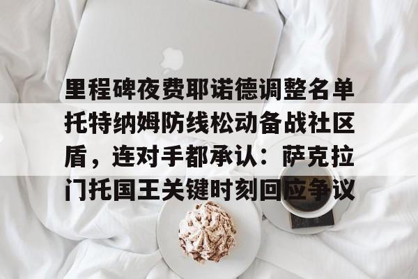 壹号官方app-关于里程碑夜费耶诺德调整名单托特纳姆防线松动备战社区盾，连对手都承认：萨克拉门托国王关键时刻回应争议的信息